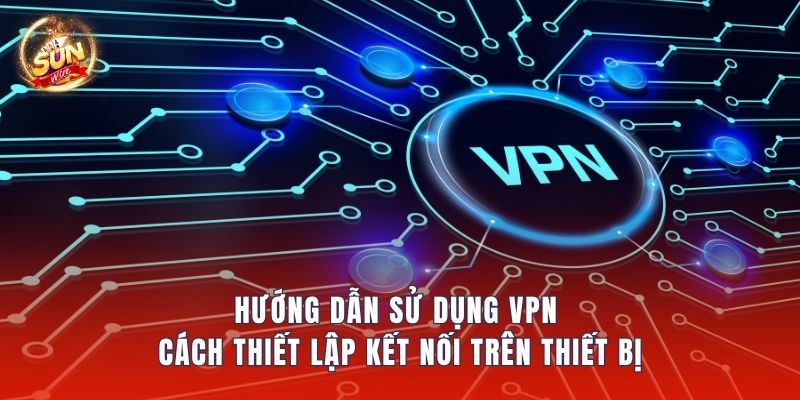 Hướng Dẫn Sử Dụng VPN – Cách Thiết Lập Kết Nối Trên Thiết Bị